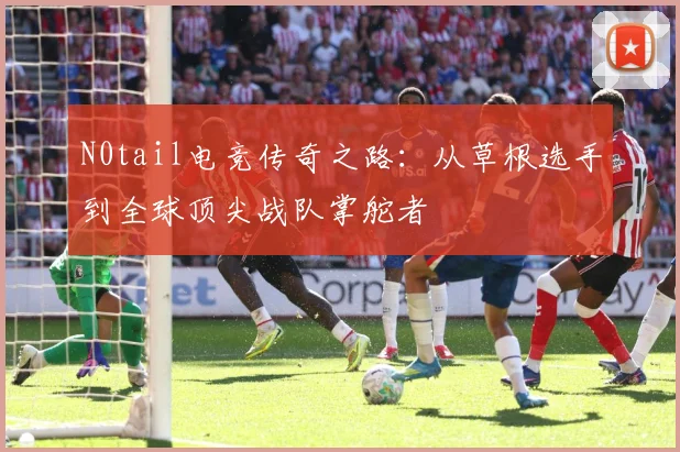 N0tail电竞传奇之路：从草根选手到全球顶尖战队掌舵者