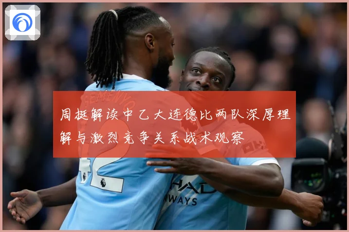 周挺解读中乙大连德比两队深厚理解与激烈竞争关系战术观察