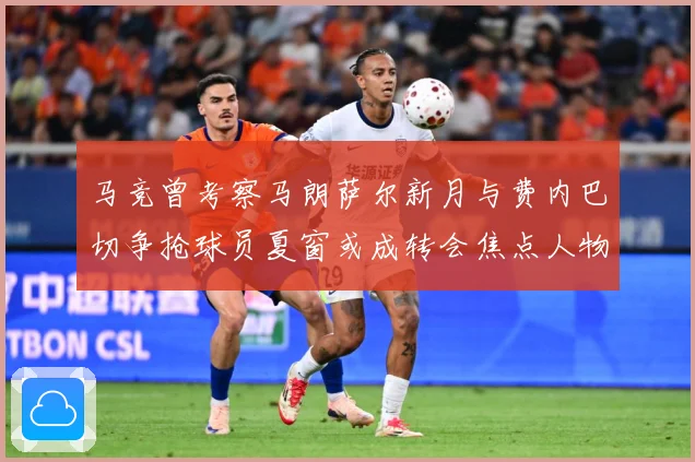 马竞曾考察马朗萨尔新月与费内巴切争抢球员夏窗或成转会焦点人物战术观察