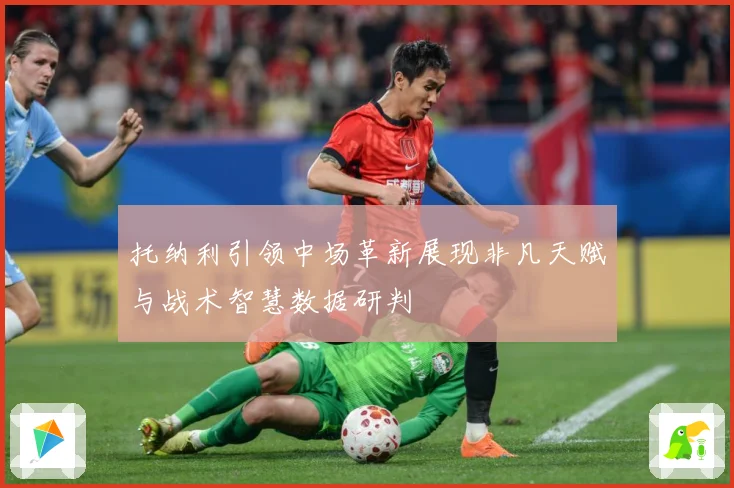 托纳利引领中场革新展现非凡天赋与战术智慧数据研判