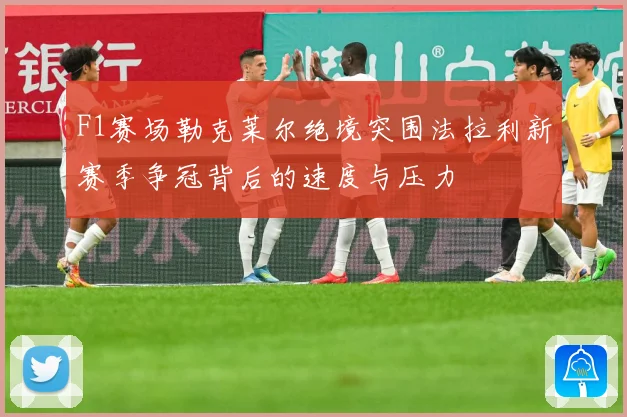 F1赛场勒克莱尔绝境突围法拉利新赛季争冠背后的速度与压力