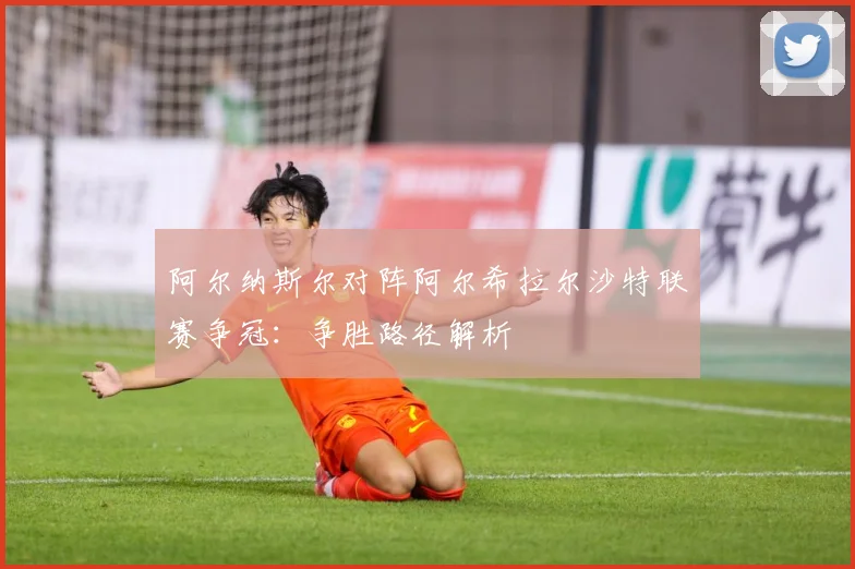 阿尔纳斯尔对阵阿尔希拉尔沙特联赛争冠：争胜路径解析