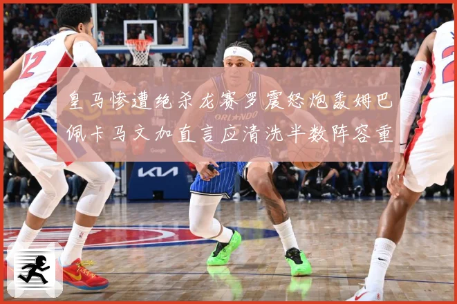 皇马惨遭绝杀龙赛罗震怒炮轰姆巴佩卡马文加直言应清洗半数阵容重战术观察