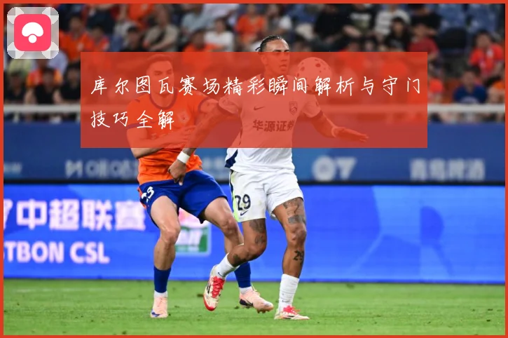库尔图瓦赛场精彩瞬间解析与守门技巧全解