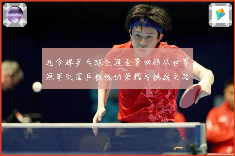 孔令辉乒乓球生涯全景回顾从世界冠军到国乒教练的荣耀与挑战之路