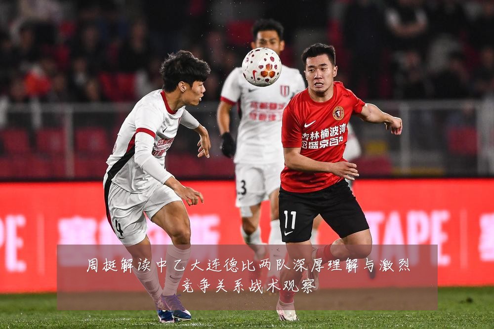 周挺解读中乙大连德比两队深厚理解与激烈竞争关系战术观察